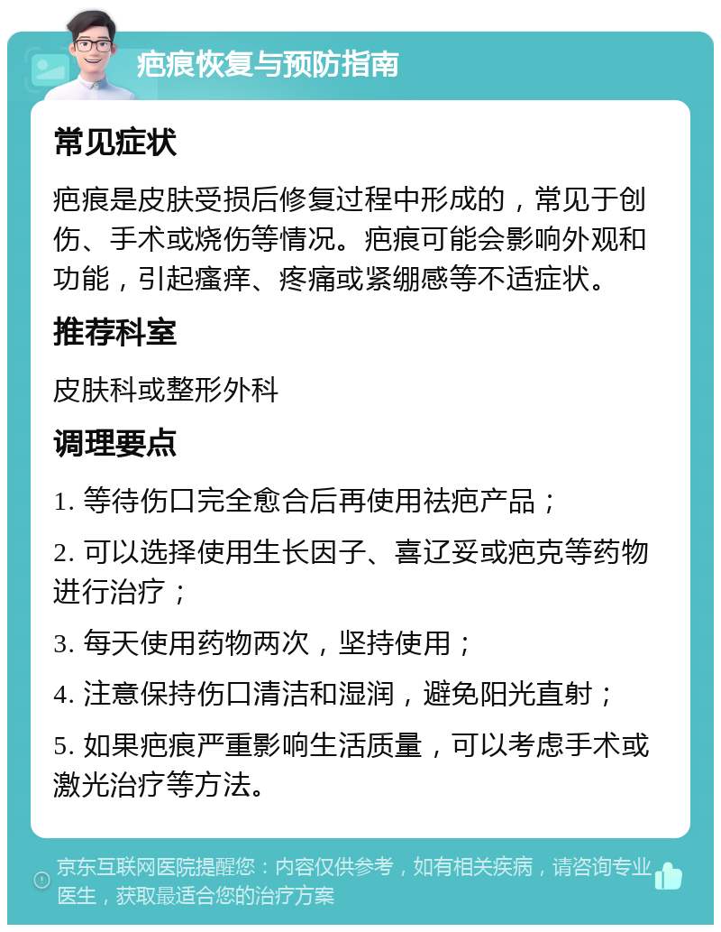 疤痕恢复与预防指南 常见症状 疤痕是皮肤受损后修复过程中形成的，常见于创伤、手术或烧伤等情况。疤痕可能会影响外观和功能，引起瘙痒、疼痛或紧绷感等不适症状。 推荐科室 皮肤科或整形外科 调理要点 1. 等待伤口完全愈合后再使用祛疤产品； 2. 可以选择使用生长因子、喜辽妥或疤克等药物进行治疗； 3. 每天使用药物两次，坚持使用； 4. 注意保持伤口清洁和湿润，避免阳光直射； 5. 如果疤痕严重影响生活质量，可以考虑手术或激光治疗等方法。