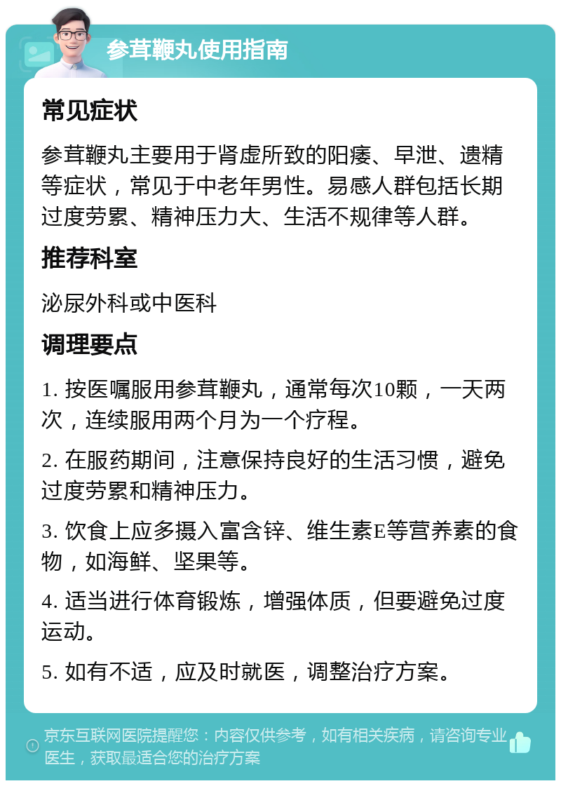 参茸鞭丸使用指南 常见症状 参茸鞭丸主要用于肾虚所致的阳痿、早泄、遗精等症状，常见于中老年男性。易感人群包括长期过度劳累、精神压力大、生活不规律等人群。 推荐科室 泌尿外科或中医科 调理要点 1. 按医嘱服用参茸鞭丸，通常每次10颗，一天两次，连续服用两个月为一个疗程。 2. 在服药期间，注意保持良好的生活习惯，避免过度劳累和精神压力。 3. 饮食上应多摄入富含锌、维生素E等营养素的食物，如海鲜、坚果等。 4. 适当进行体育锻炼，增强体质，但要避免过度运动。 5. 如有不适，应及时就医，调整治疗方案。