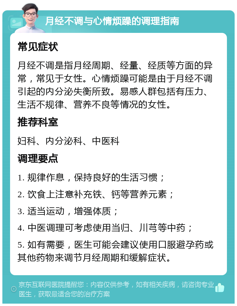 月经不调与心情烦躁的调理指南 常见症状 月经不调是指月经周期、经量、经质等方面的异常，常见于女性。心情烦躁可能是由于月经不调引起的内分泌失衡所致。易感人群包括有压力、生活不规律、营养不良等情况的女性。 推荐科室 妇科、内分泌科、中医科 调理要点 1. 规律作息，保持良好的生活习惯； 2. 饮食上注意补充铁、钙等营养元素； 3. 适当运动，增强体质； 4. 中医调理可考虑使用当归、川芎等中药； 5. 如有需要，医生可能会建议使用口服避孕药或其他药物来调节月经周期和缓解症状。