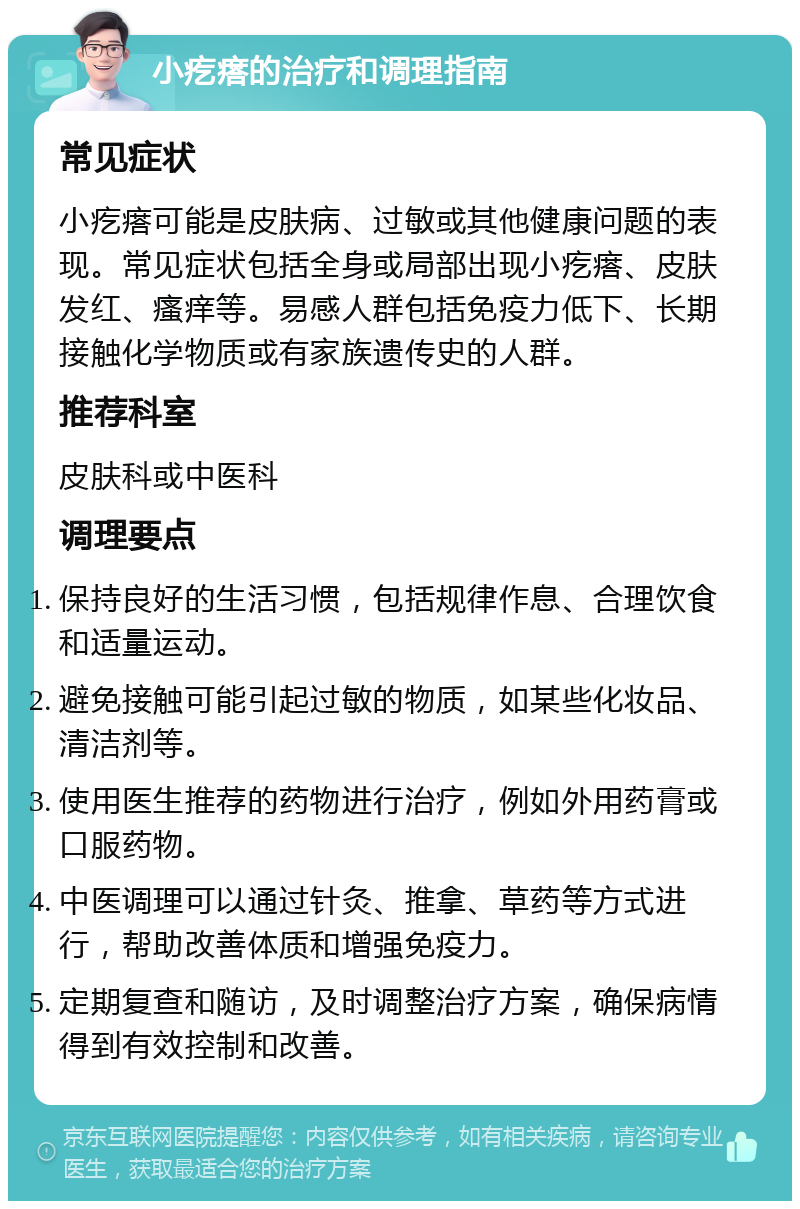 小疙瘩的治疗和调理指南 常见症状 小疙瘩可能是皮肤病、过敏或其他健康问题的表现。常见症状包括全身或局部出现小疙瘩、皮肤发红、瘙痒等。易感人群包括免疫力低下、长期接触化学物质或有家族遗传史的人群。 推荐科室 皮肤科或中医科 调理要点 保持良好的生活习惯，包括规律作息、合理饮食和适量运动。 避免接触可能引起过敏的物质，如某些化妆品、清洁剂等。 使用医生推荐的药物进行治疗，例如外用药膏或口服药物。 中医调理可以通过针灸、推拿、草药等方式进行，帮助改善体质和增强免疫力。 定期复查和随访，及时调整治疗方案，确保病情得到有效控制和改善。