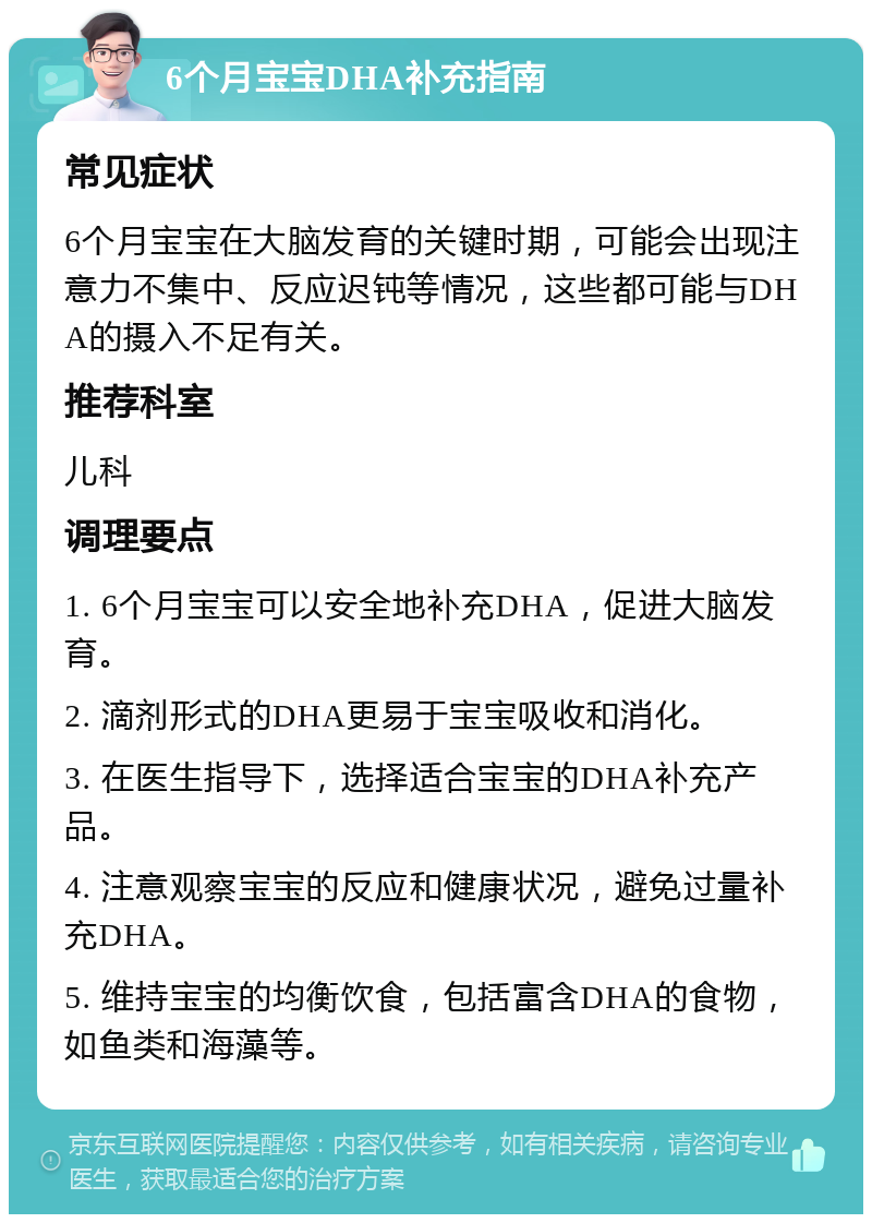 6个月宝宝DHA补充指南 常见症状 6个月宝宝在大脑发育的关键时期，可能会出现注意力不集中、反应迟钝等情况，这些都可能与DHA的摄入不足有关。 推荐科室 儿科 调理要点 1. 6个月宝宝可以安全地补充DHA，促进大脑发育。 2. 滴剂形式的DHA更易于宝宝吸收和消化。 3. 在医生指导下，选择适合宝宝的DHA补充产品。 4. 注意观察宝宝的反应和健康状况，避免过量补充DHA。 5. 维持宝宝的均衡饮食，包括富含DHA的食物，如鱼类和海藻等。