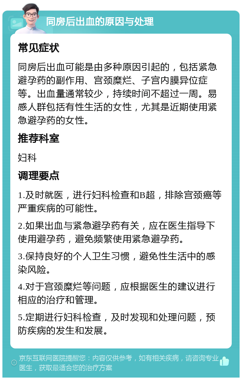 同房后出血的原因与处理 常见症状 同房后出血可能是由多种原因引起的，包括紧急避孕药的副作用、宫颈糜烂、子宫内膜异位症等。出血量通常较少，持续时间不超过一周。易感人群包括有性生活的女性，尤其是近期使用紧急避孕药的女性。 推荐科室 妇科 调理要点 1.及时就医，进行妇科检查和B超，排除宫颈癌等严重疾病的可能性。 2.如果出血与紧急避孕药有关，应在医生指导下使用避孕药，避免频繁使用紧急避孕药。 3.保持良好的个人卫生习惯，避免性生活中的感染风险。 4.对于宫颈糜烂等问题，应根据医生的建议进行相应的治疗和管理。 5.定期进行妇科检查，及时发现和处理问题，预防疾病的发生和发展。