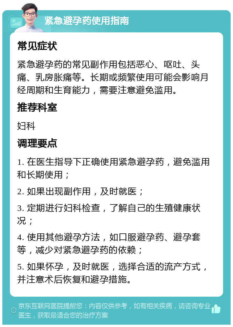 紧急避孕药使用指南 常见症状 紧急避孕药的常见副作用包括恶心、呕吐、头痛、乳房胀痛等。长期或频繁使用可能会影响月经周期和生育能力，需要注意避免滥用。 推荐科室 妇科 调理要点 1. 在医生指导下正确使用紧急避孕药，避免滥用和长期使用； 2. 如果出现副作用，及时就医； 3. 定期进行妇科检查，了解自己的生殖健康状况； 4. 使用其他避孕方法，如口服避孕药、避孕套等，减少对紧急避孕药的依赖； 5. 如果怀孕，及时就医，选择合适的流产方式，并注意术后恢复和避孕措施。