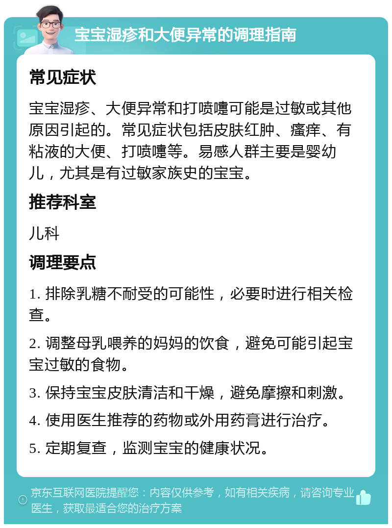 宝宝湿疹和大便异常的调理指南 常见症状 宝宝湿疹、大便异常和打喷嚏可能是过敏或其他原因引起的。常见症状包括皮肤红肿、瘙痒、有粘液的大便、打喷嚏等。易感人群主要是婴幼儿，尤其是有过敏家族史的宝宝。 推荐科室 儿科 调理要点 1. 排除乳糖不耐受的可能性，必要时进行相关检查。 2. 调整母乳喂养的妈妈的饮食，避免可能引起宝宝过敏的食物。 3. 保持宝宝皮肤清洁和干燥，避免摩擦和刺激。 4. 使用医生推荐的药物或外用药膏进行治疗。 5. 定期复查，监测宝宝的健康状况。