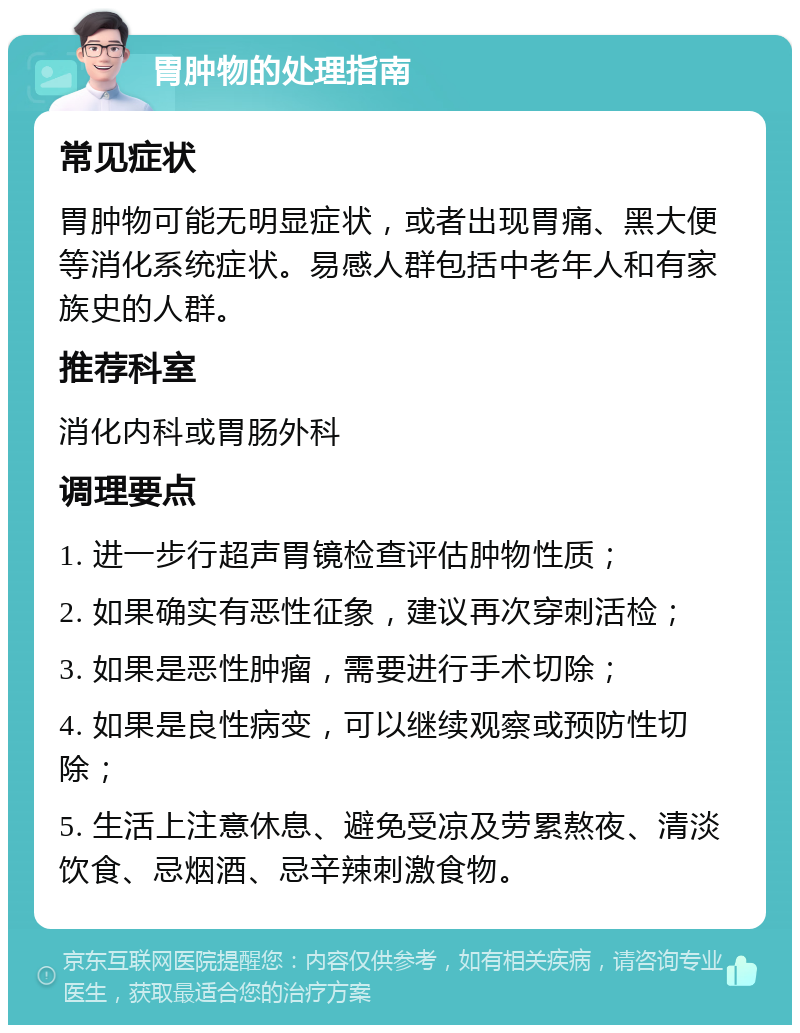 胃肿物的处理指南 常见症状 胃肿物可能无明显症状，或者出现胃痛、黑大便等消化系统症状。易感人群包括中老年人和有家族史的人群。 推荐科室 消化内科或胃肠外科 调理要点 1. 进一步行超声胃镜检查评估肿物性质； 2. 如果确实有恶性征象，建议再次穿刺活检； 3. 如果是恶性肿瘤，需要进行手术切除； 4. 如果是良性病变，可以继续观察或预防性切除； 5. 生活上注意休息、避免受凉及劳累熬夜、清淡饮食、忌烟酒、忌辛辣刺激食物。