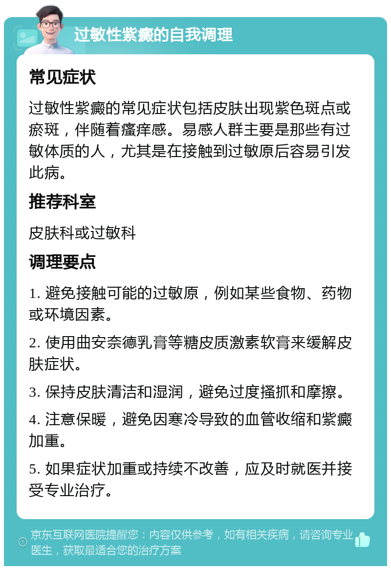 过敏性紫癜的自我调理 常见症状 过敏性紫癜的常见症状包括皮肤出现紫色斑点或瘀斑，伴随着瘙痒感。易感人群主要是那些有过敏体质的人，尤其是在接触到过敏原后容易引发此病。 推荐科室 皮肤科或过敏科 调理要点 1. 避免接触可能的过敏原，例如某些食物、药物或环境因素。 2. 使用曲安奈德乳膏等糖皮质激素软膏来缓解皮肤症状。 3. 保持皮肤清洁和湿润，避免过度搔抓和摩擦。 4. 注意保暖，避免因寒冷导致的血管收缩和紫癜加重。 5. 如果症状加重或持续不改善，应及时就医并接受专业治疗。