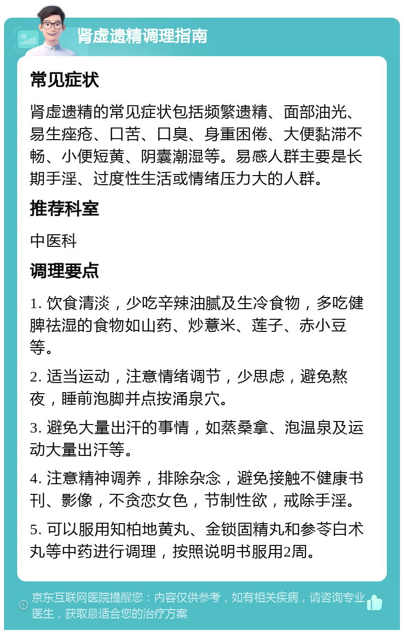 肾虚遗精调理指南 常见症状 肾虚遗精的常见症状包括频繁遗精、面部油光、易生痤疮、口苦、口臭、身重困倦、大便黏滞不畅、小便短黄、阴囊潮湿等。易感人群主要是长期手淫、过度性生活或情绪压力大的人群。 推荐科室 中医科 调理要点 1. 饮食清淡，少吃辛辣油腻及生冷食物，多吃健脾祛湿的食物如山药、炒薏米、莲子、赤小豆等。 2. 适当运动，注意情绪调节，少思虑，避免熬夜，睡前泡脚并点按涌泉穴。 3. 避免大量出汗的事情，如蒸桑拿、泡温泉及运动大量出汗等。 4. 注意精神调养，排除杂念，避免接触不健康书刊、影像，不贪恋女色，节制性欲，戒除手淫。 5. 可以服用知柏地黄丸、金锁固精丸和参苓白术丸等中药进行调理，按照说明书服用2周。