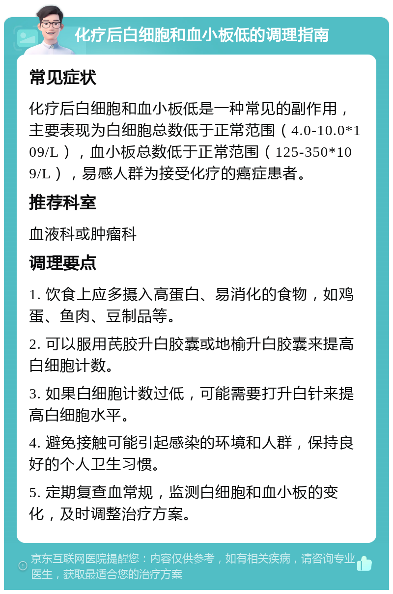 化疗后白细胞和血小板低的调理指南 常见症状 化疗后白细胞和血小板低是一种常见的副作用，主要表现为白细胞总数低于正常范围（4.0-10.0*109/L），血小板总数低于正常范围（125-350*109/L），易感人群为接受化疗的癌症患者。 推荐科室 血液科或肿瘤科 调理要点 1. 饮食上应多摄入高蛋白、易消化的食物，如鸡蛋、鱼肉、豆制品等。 2. 可以服用芪胶升白胶囊或地榆升白胶囊来提高白细胞计数。 3. 如果白细胞计数过低，可能需要打升白针来提高白细胞水平。 4. 避免接触可能引起感染的环境和人群，保持良好的个人卫生习惯。 5. 定期复查血常规，监测白细胞和血小板的变化，及时调整治疗方案。