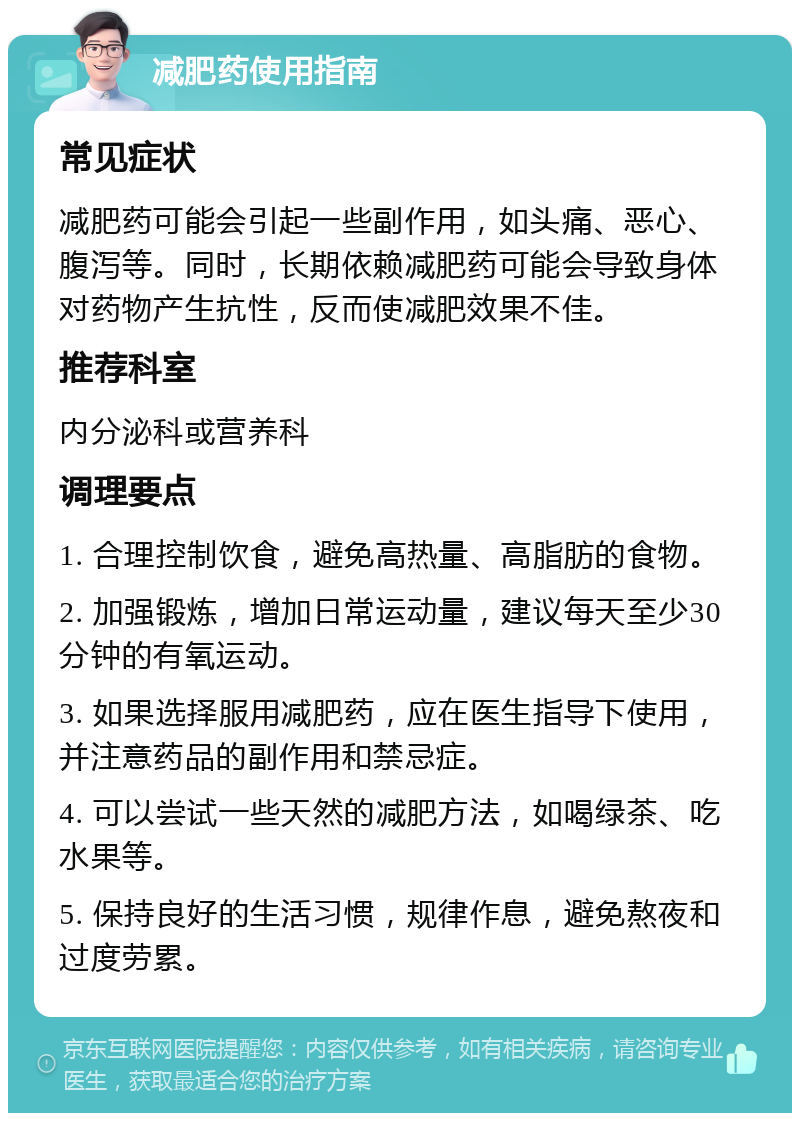 减肥药使用指南 常见症状 减肥药可能会引起一些副作用，如头痛、恶心、腹泻等。同时，长期依赖减肥药可能会导致身体对药物产生抗性，反而使减肥效果不佳。 推荐科室 内分泌科或营养科 调理要点 1. 合理控制饮食，避免高热量、高脂肪的食物。 2. 加强锻炼，增加日常运动量，建议每天至少30分钟的有氧运动。 3. 如果选择服用减肥药，应在医生指导下使用，并注意药品的副作用和禁忌症。 4. 可以尝试一些天然的减肥方法，如喝绿茶、吃水果等。 5. 保持良好的生活习惯，规律作息，避免熬夜和过度劳累。