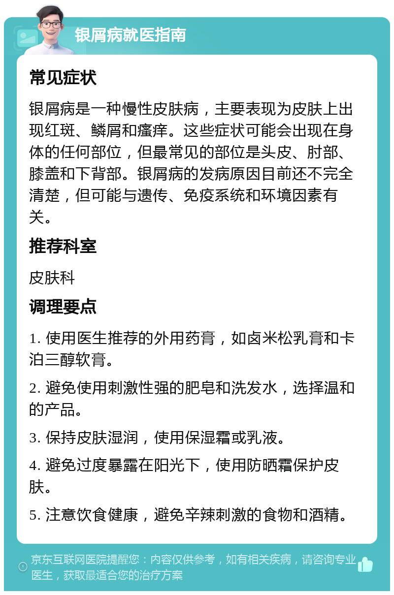 银屑病就医指南 常见症状 银屑病是一种慢性皮肤病，主要表现为皮肤上出现红斑、鳞屑和瘙痒。这些症状可能会出现在身体的任何部位，但最常见的部位是头皮、肘部、膝盖和下背部。银屑病的发病原因目前还不完全清楚，但可能与遗传、免疫系统和环境因素有关。 推荐科室 皮肤科 调理要点 1. 使用医生推荐的外用药膏，如卤米松乳膏和卡泊三醇软膏。 2. 避免使用刺激性强的肥皂和洗发水，选择温和的产品。 3. 保持皮肤湿润，使用保湿霜或乳液。 4. 避免过度暴露在阳光下，使用防晒霜保护皮肤。 5. 注意饮食健康，避免辛辣刺激的食物和酒精。