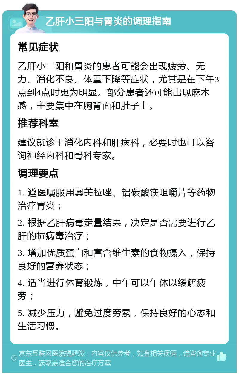 乙肝小三阳与胃炎的调理指南 常见症状 乙肝小三阳和胃炎的患者可能会出现疲劳、无力、消化不良、体重下降等症状，尤其是在下午3点到4点时更为明显。部分患者还可能出现麻木感，主要集中在胸背面和肚子上。 推荐科室 建议就诊于消化内科和肝病科，必要时也可以咨询神经内科和骨科专家。 调理要点 1. 遵医嘱服用奥美拉唑、铝碳酸镁咀嚼片等药物治疗胃炎； 2. 根据乙肝病毒定量结果，决定是否需要进行乙肝的抗病毒治疗； 3. 增加优质蛋白和富含维生素的食物摄入，保持良好的营养状态； 4. 适当进行体育锻炼，中午可以午休以缓解疲劳； 5. 减少压力，避免过度劳累，保持良好的心态和生活习惯。