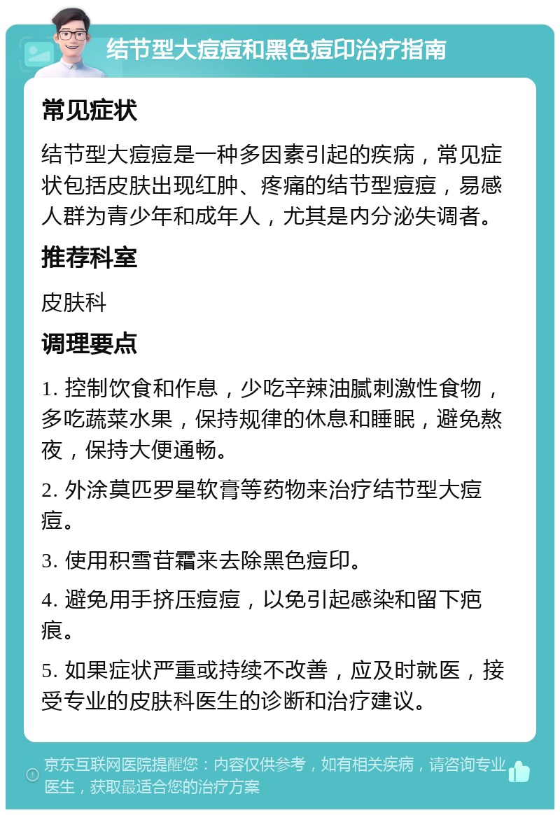 结节型大痘痘和黑色痘印治疗指南 常见症状 结节型大痘痘是一种多因素引起的疾病，常见症状包括皮肤出现红肿、疼痛的结节型痘痘，易感人群为青少年和成年人，尤其是内分泌失调者。 推荐科室 皮肤科 调理要点 1. 控制饮食和作息，少吃辛辣油腻刺激性食物，多吃蔬菜水果，保持规律的休息和睡眠，避免熬夜，保持大便通畅。 2. 外涂莫匹罗星软膏等药物来治疗结节型大痘痘。 3. 使用积雪苷霜来去除黑色痘印。 4. 避免用手挤压痘痘，以免引起感染和留下疤痕。 5. 如果症状严重或持续不改善，应及时就医，接受专业的皮肤科医生的诊断和治疗建议。