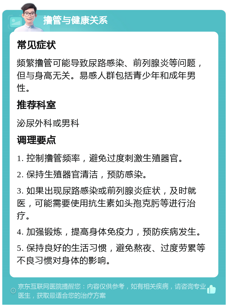 撸管与健康关系 常见症状 频繁撸管可能导致尿路感染、前列腺炎等问题，但与身高无关。易感人群包括青少年和成年男性。 推荐科室 泌尿外科或男科 调理要点 1. 控制撸管频率，避免过度刺激生殖器官。 2. 保持生殖器官清洁，预防感染。 3. 如果出现尿路感染或前列腺炎症状，及时就医，可能需要使用抗生素如头孢克肟等进行治疗。 4. 加强锻炼，提高身体免疫力，预防疾病发生。 5. 保持良好的生活习惯，避免熬夜、过度劳累等不良习惯对身体的影响。