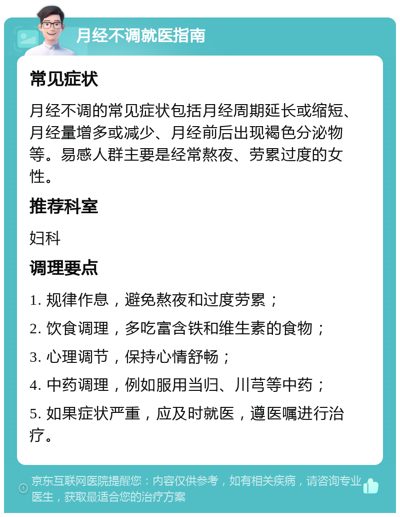 月经不调就医指南 常见症状 月经不调的常见症状包括月经周期延长或缩短、月经量增多或减少、月经前后出现褐色分泌物等。易感人群主要是经常熬夜、劳累过度的女性。 推荐科室 妇科 调理要点 1. 规律作息，避免熬夜和过度劳累； 2. 饮食调理，多吃富含铁和维生素的食物； 3. 心理调节，保持心情舒畅； 4. 中药调理，例如服用当归、川芎等中药； 5. 如果症状严重，应及时就医，遵医嘱进行治疗。