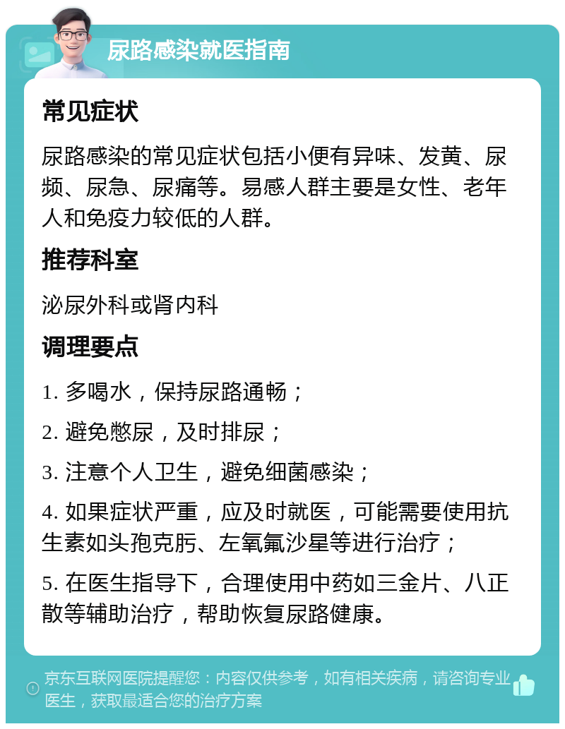 尿路感染就医指南 常见症状 尿路感染的常见症状包括小便有异味、发黄、尿频、尿急、尿痛等。易感人群主要是女性、老年人和免疫力较低的人群。 推荐科室 泌尿外科或肾内科 调理要点 1. 多喝水，保持尿路通畅； 2. 避免憋尿，及时排尿； 3. 注意个人卫生，避免细菌感染； 4. 如果症状严重，应及时就医，可能需要使用抗生素如头孢克肟、左氧氟沙星等进行治疗； 5. 在医生指导下，合理使用中药如三金片、八正散等辅助治疗，帮助恢复尿路健康。