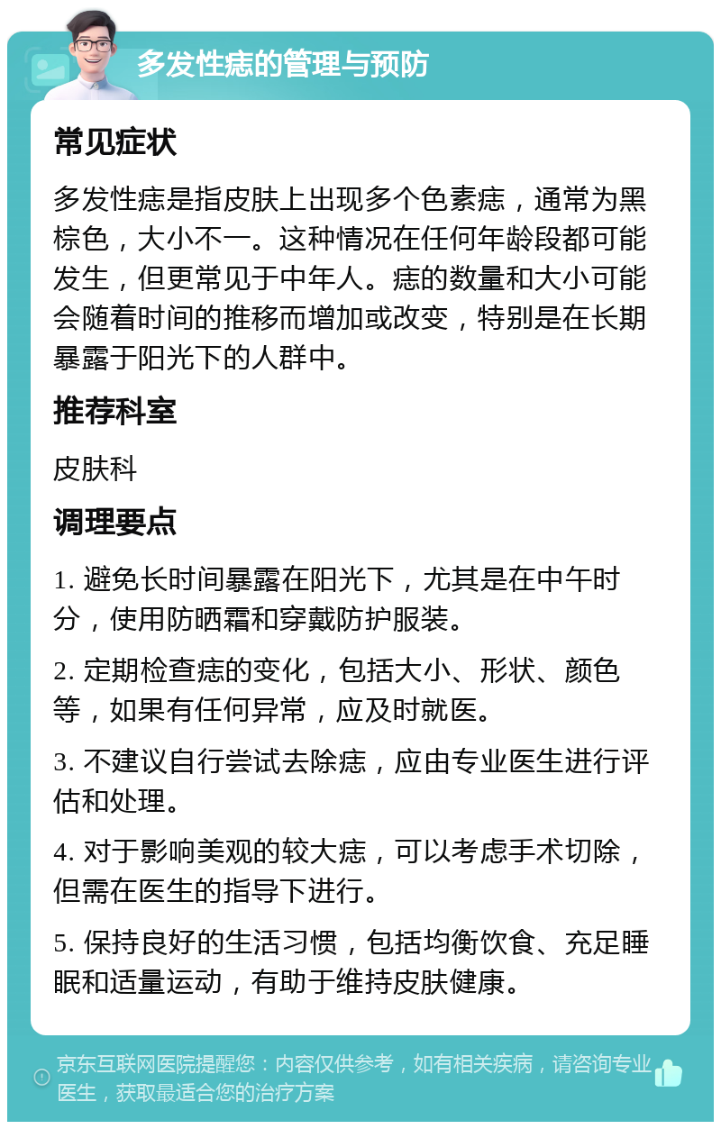 多发性痣的管理与预防 常见症状 多发性痣是指皮肤上出现多个色素痣，通常为黑棕色，大小不一。这种情况在任何年龄段都可能发生，但更常见于中年人。痣的数量和大小可能会随着时间的推移而增加或改变，特别是在长期暴露于阳光下的人群中。 推荐科室 皮肤科 调理要点 1. 避免长时间暴露在阳光下，尤其是在中午时分，使用防晒霜和穿戴防护服装。 2. 定期检查痣的变化，包括大小、形状、颜色等，如果有任何异常，应及时就医。 3. 不建议自行尝试去除痣，应由专业医生进行评估和处理。 4. 对于影响美观的较大痣，可以考虑手术切除，但需在医生的指导下进行。 5. 保持良好的生活习惯，包括均衡饮食、充足睡眠和适量运动，有助于维持皮肤健康。