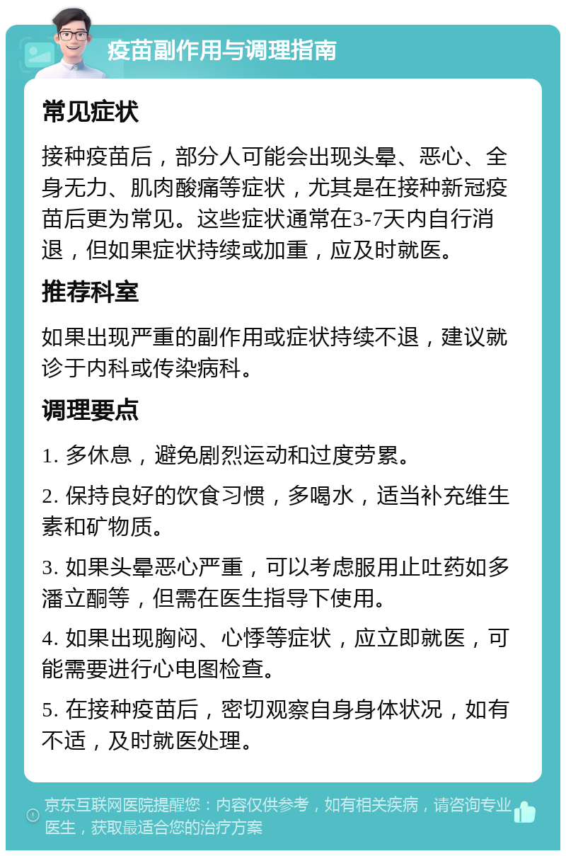 疫苗副作用与调理指南 常见症状 接种疫苗后，部分人可能会出现头晕、恶心、全身无力、肌肉酸痛等症状，尤其是在接种新冠疫苗后更为常见。这些症状通常在3-7天内自行消退，但如果症状持续或加重，应及时就医。 推荐科室 如果出现严重的副作用或症状持续不退，建议就诊于内科或传染病科。 调理要点 1. 多休息，避免剧烈运动和过度劳累。 2. 保持良好的饮食习惯，多喝水，适当补充维生素和矿物质。 3. 如果头晕恶心严重，可以考虑服用止吐药如多潘立酮等，但需在医生指导下使用。 4. 如果出现胸闷、心悸等症状，应立即就医，可能需要进行心电图检查。 5. 在接种疫苗后，密切观察自身身体状况，如有不适，及时就医处理。