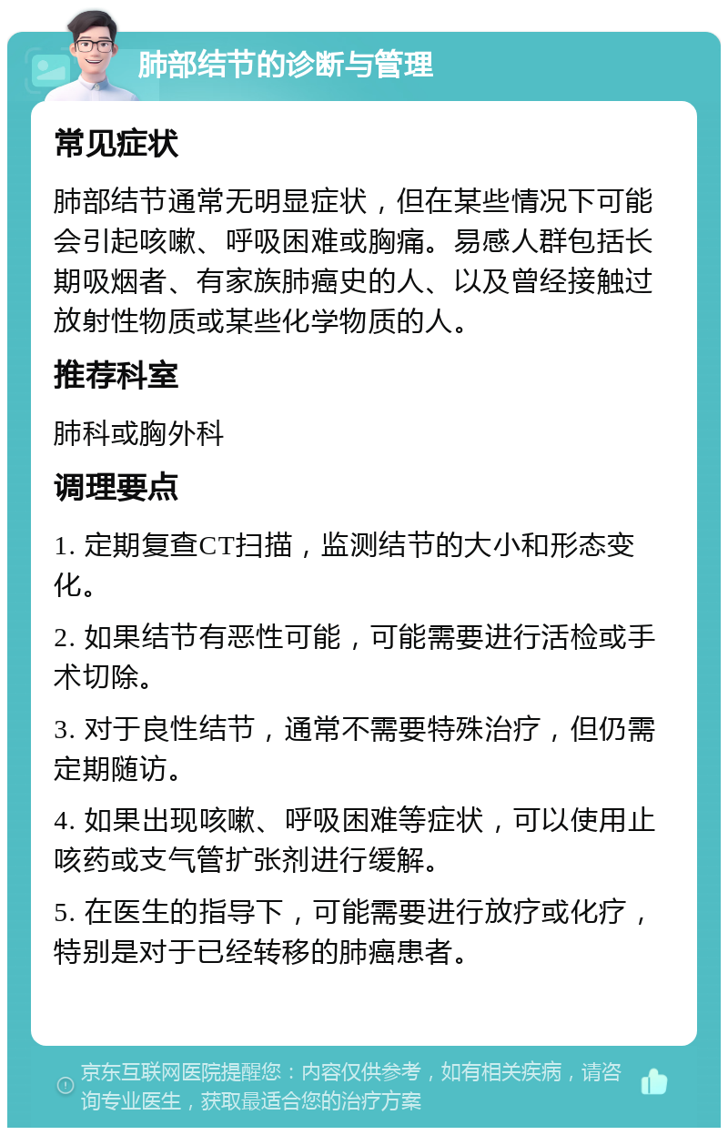 肺部结节的诊断与管理 常见症状 肺部结节通常无明显症状，但在某些情况下可能会引起咳嗽、呼吸困难或胸痛。易感人群包括长期吸烟者、有家族肺癌史的人、以及曾经接触过放射性物质或某些化学物质的人。 推荐科室 肺科或胸外科 调理要点 1. 定期复查CT扫描，监测结节的大小和形态变化。 2. 如果结节有恶性可能，可能需要进行活检或手术切除。 3. 对于良性结节，通常不需要特殊治疗，但仍需定期随访。 4. 如果出现咳嗽、呼吸困难等症状，可以使用止咳药或支气管扩张剂进行缓解。 5. 在医生的指导下，可能需要进行放疗或化疗，特别是对于已经转移的肺癌患者。