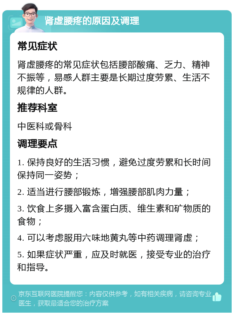 肾虚腰疼的原因及调理 常见症状 肾虚腰疼的常见症状包括腰部酸痛、乏力、精神不振等，易感人群主要是长期过度劳累、生活不规律的人群。 推荐科室 中医科或骨科 调理要点 1. 保持良好的生活习惯，避免过度劳累和长时间保持同一姿势； 2. 适当进行腰部锻炼，增强腰部肌肉力量； 3. 饮食上多摄入富含蛋白质、维生素和矿物质的食物； 4. 可以考虑服用六味地黄丸等中药调理肾虚； 5. 如果症状严重，应及时就医，接受专业的治疗和指导。