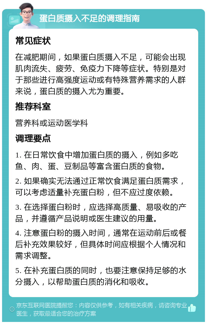 蛋白质摄入不足的调理指南 常见症状 在减肥期间，如果蛋白质摄入不足，可能会出现肌肉流失、疲劳、免疫力下降等症状。特别是对于那些进行高强度运动或有特殊营养需求的人群来说，蛋白质的摄入尤为重要。 推荐科室 营养科或运动医学科 调理要点 1. 在日常饮食中增加蛋白质的摄入，例如多吃鱼、肉、蛋、豆制品等富含蛋白质的食物。 2. 如果确实无法通过正常饮食满足蛋白质需求，可以考虑适量补充蛋白粉，但不应过度依赖。 3. 在选择蛋白粉时，应选择高质量、易吸收的产品，并遵循产品说明或医生建议的用量。 4. 注意蛋白粉的摄入时间，通常在运动前后或餐后补充效果较好，但具体时间应根据个人情况和需求调整。 5. 在补充蛋白质的同时，也要注意保持足够的水分摄入，以帮助蛋白质的消化和吸收。