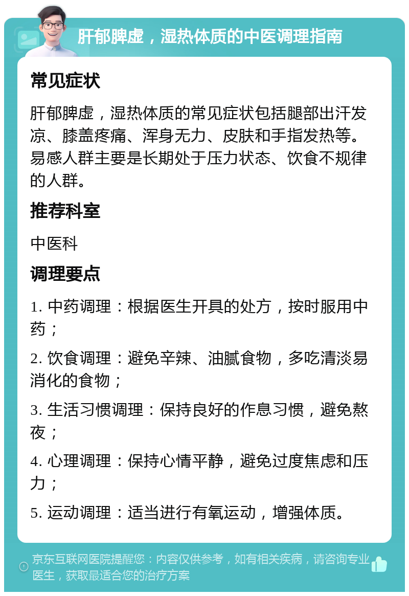 肝郁脾虚，湿热体质的中医调理指南 常见症状 肝郁脾虚，湿热体质的常见症状包括腿部出汗发凉、膝盖疼痛、浑身无力、皮肤和手指发热等。易感人群主要是长期处于压力状态、饮食不规律的人群。 推荐科室 中医科 调理要点 1. 中药调理：根据医生开具的处方，按时服用中药； 2. 饮食调理：避免辛辣、油腻食物，多吃清淡易消化的食物； 3. 生活习惯调理：保持良好的作息习惯，避免熬夜； 4. 心理调理：保持心情平静，避免过度焦虑和压力； 5. 运动调理：适当进行有氧运动，增强体质。