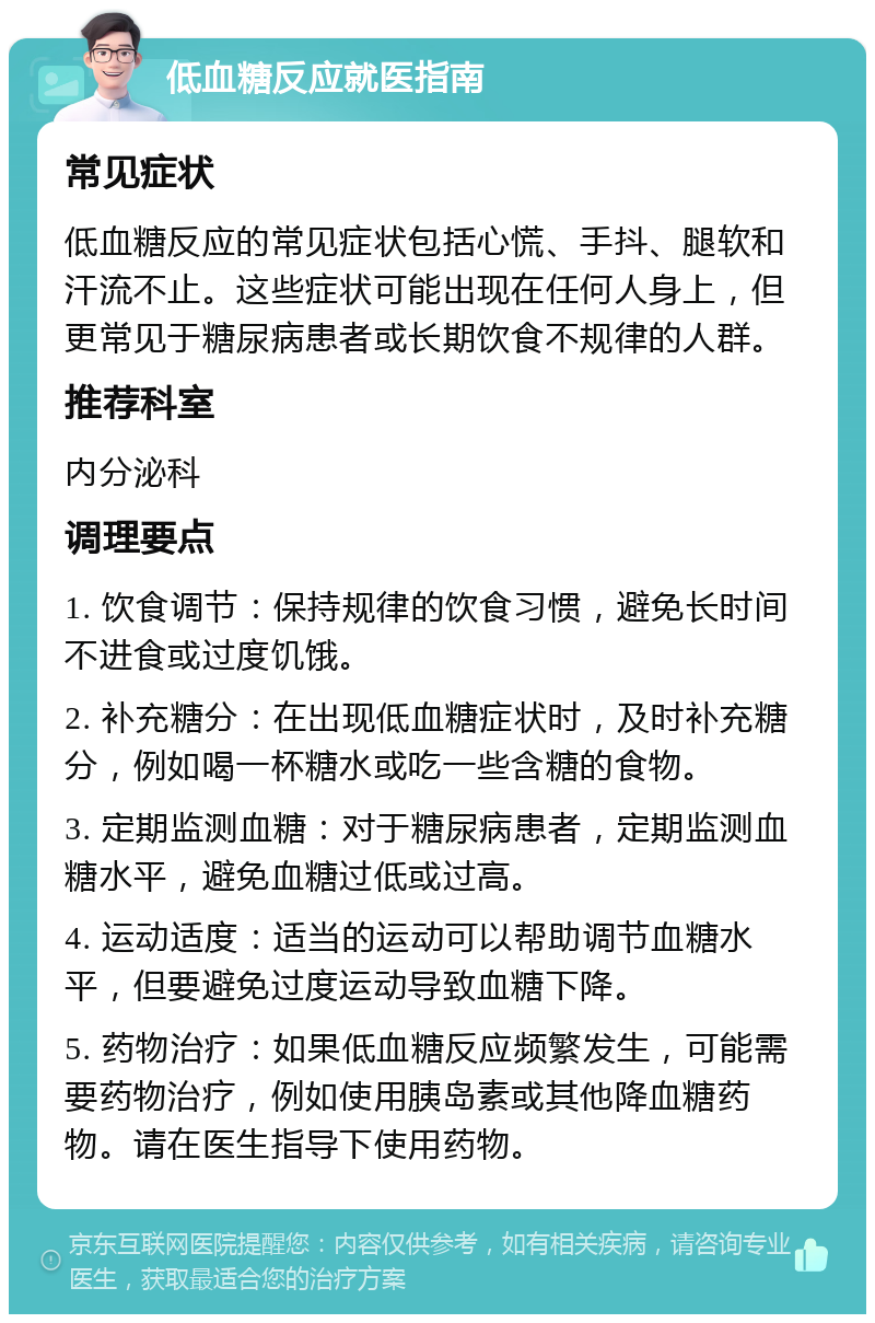 低血糖反应就医指南 常见症状 低血糖反应的常见症状包括心慌、手抖、腿软和汗流不止。这些症状可能出现在任何人身上，但更常见于糖尿病患者或长期饮食不规律的人群。 推荐科室 内分泌科 调理要点 1. 饮食调节：保持规律的饮食习惯，避免长时间不进食或过度饥饿。 2. 补充糖分：在出现低血糖症状时，及时补充糖分，例如喝一杯糖水或吃一些含糖的食物。 3. 定期监测血糖：对于糖尿病患者，定期监测血糖水平，避免血糖过低或过高。 4. 运动适度：适当的运动可以帮助调节血糖水平，但要避免过度运动导致血糖下降。 5. 药物治疗：如果低血糖反应频繁发生，可能需要药物治疗，例如使用胰岛素或其他降血糖药物。请在医生指导下使用药物。