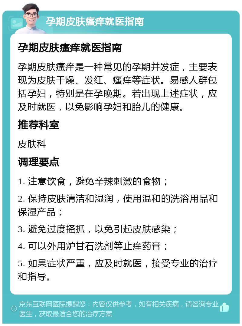 孕期皮肤瘙痒就医指南 孕期皮肤瘙痒就医指南 孕期皮肤瘙痒是一种常见的孕期并发症，主要表现为皮肤干燥、发红、瘙痒等症状。易感人群包括孕妇，特别是在孕晚期。若出现上述症状，应及时就医，以免影响孕妇和胎儿的健康。 推荐科室 皮肤科 调理要点 1. 注意饮食，避免辛辣刺激的食物； 2. 保持皮肤清洁和湿润，使用温和的洗浴用品和保湿产品； 3. 避免过度搔抓，以免引起皮肤感染； 4. 可以外用炉甘石洗剂等止痒药膏； 5. 如果症状严重，应及时就医，接受专业的治疗和指导。