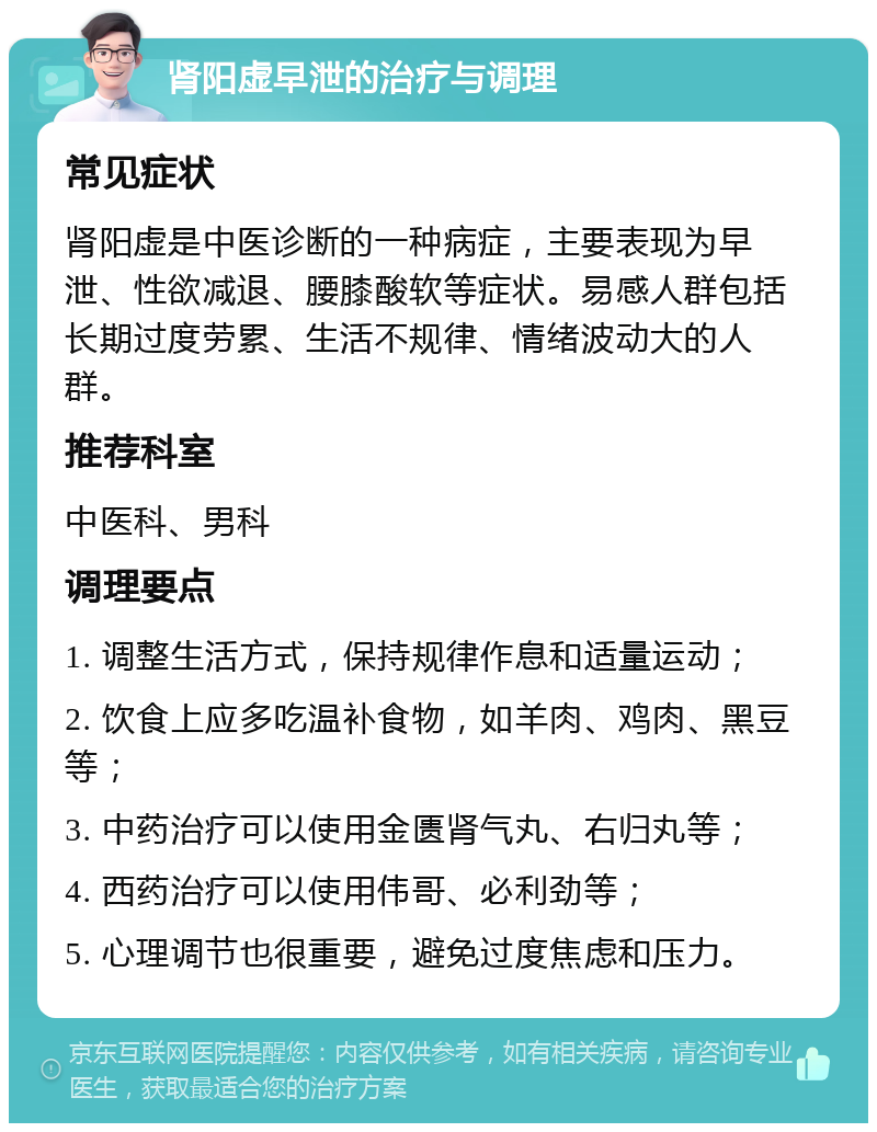 肾阳虚早泄的治疗与调理 常见症状 肾阳虚是中医诊断的一种病症，主要表现为早泄、性欲减退、腰膝酸软等症状。易感人群包括长期过度劳累、生活不规律、情绪波动大的人群。 推荐科室 中医科、男科 调理要点 1. 调整生活方式，保持规律作息和适量运动； 2. 饮食上应多吃温补食物，如羊肉、鸡肉、黑豆等； 3. 中药治疗可以使用金匮肾气丸、右归丸等； 4. 西药治疗可以使用伟哥、必利劲等； 5. 心理调节也很重要，避免过度焦虑和压力。