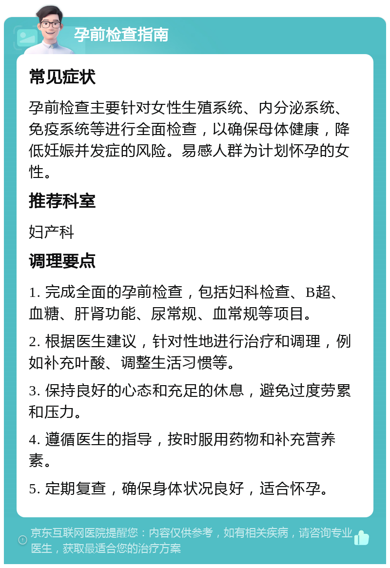 孕前检查指南 常见症状 孕前检查主要针对女性生殖系统、内分泌系统、免疫系统等进行全面检查，以确保母体健康，降低妊娠并发症的风险。易感人群为计划怀孕的女性。 推荐科室 妇产科 调理要点 1. 完成全面的孕前检查，包括妇科检查、B超、血糖、肝肾功能、尿常规、血常规等项目。 2. 根据医生建议，针对性地进行治疗和调理，例如补充叶酸、调整生活习惯等。 3. 保持良好的心态和充足的休息，避免过度劳累和压力。 4. 遵循医生的指导，按时服用药物和补充营养素。 5. 定期复查，确保身体状况良好，适合怀孕。