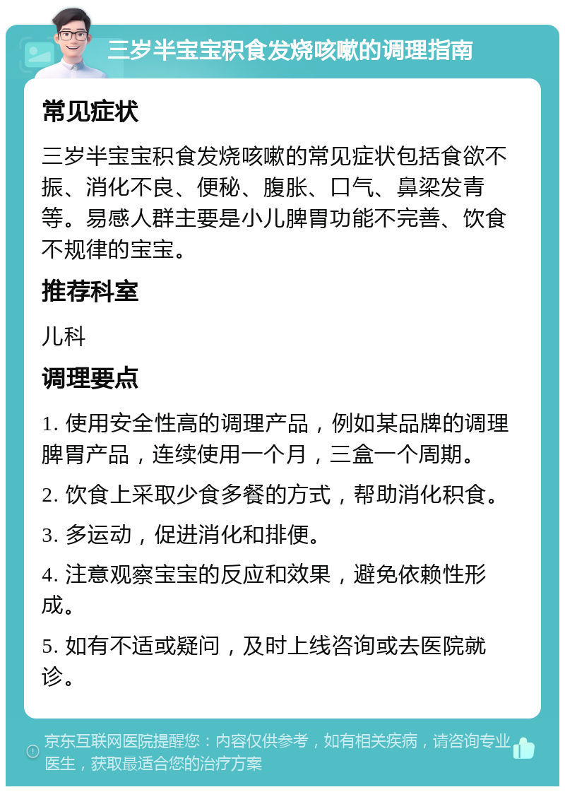 三岁半宝宝积食发烧咳嗽的调理指南 常见症状 三岁半宝宝积食发烧咳嗽的常见症状包括食欲不振、消化不良、便秘、腹胀、口气、鼻梁发青等。易感人群主要是小儿脾胃功能不完善、饮食不规律的宝宝。 推荐科室 儿科 调理要点 1. 使用安全性高的调理产品，例如某品牌的调理脾胃产品，连续使用一个月，三盒一个周期。 2. 饮食上采取少食多餐的方式，帮助消化积食。 3. 多运动，促进消化和排便。 4. 注意观察宝宝的反应和效果，避免依赖性形成。 5. 如有不适或疑问，及时上线咨询或去医院就诊。