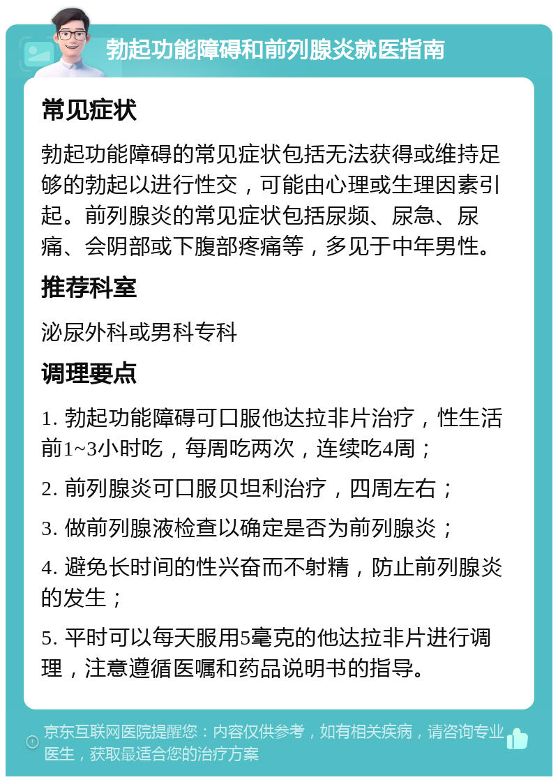 勃起功能障碍和前列腺炎就医指南 常见症状 勃起功能障碍的常见症状包括无法获得或维持足够的勃起以进行性交，可能由心理或生理因素引起。前列腺炎的常见症状包括尿频、尿急、尿痛、会阴部或下腹部疼痛等，多见于中年男性。 推荐科室 泌尿外科或男科专科 调理要点 1. 勃起功能障碍可口服他达拉非片治疗，性生活前1~3小时吃，每周吃两次，连续吃4周； 2. 前列腺炎可口服贝坦利治疗，四周左右； 3. 做前列腺液检查以确定是否为前列腺炎； 4. 避免长时间的性兴奋而不射精，防止前列腺炎的发生； 5. 平时可以每天服用5毫克的他达拉非片进行调理，注意遵循医嘱和药品说明书的指导。