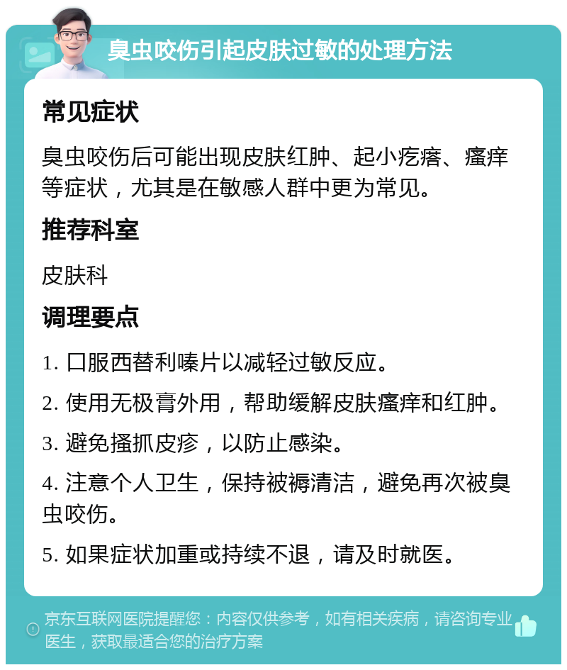 臭虫咬伤引起皮肤过敏的处理方法 常见症状 臭虫咬伤后可能出现皮肤红肿、起小疙瘩、瘙痒等症状，尤其是在敏感人群中更为常见。 推荐科室 皮肤科 调理要点 1. 口服西替利嗪片以减轻过敏反应。 2. 使用无极膏外用，帮助缓解皮肤瘙痒和红肿。 3. 避免搔抓皮疹，以防止感染。 4. 注意个人卫生，保持被褥清洁，避免再次被臭虫咬伤。 5. 如果症状加重或持续不退，请及时就医。