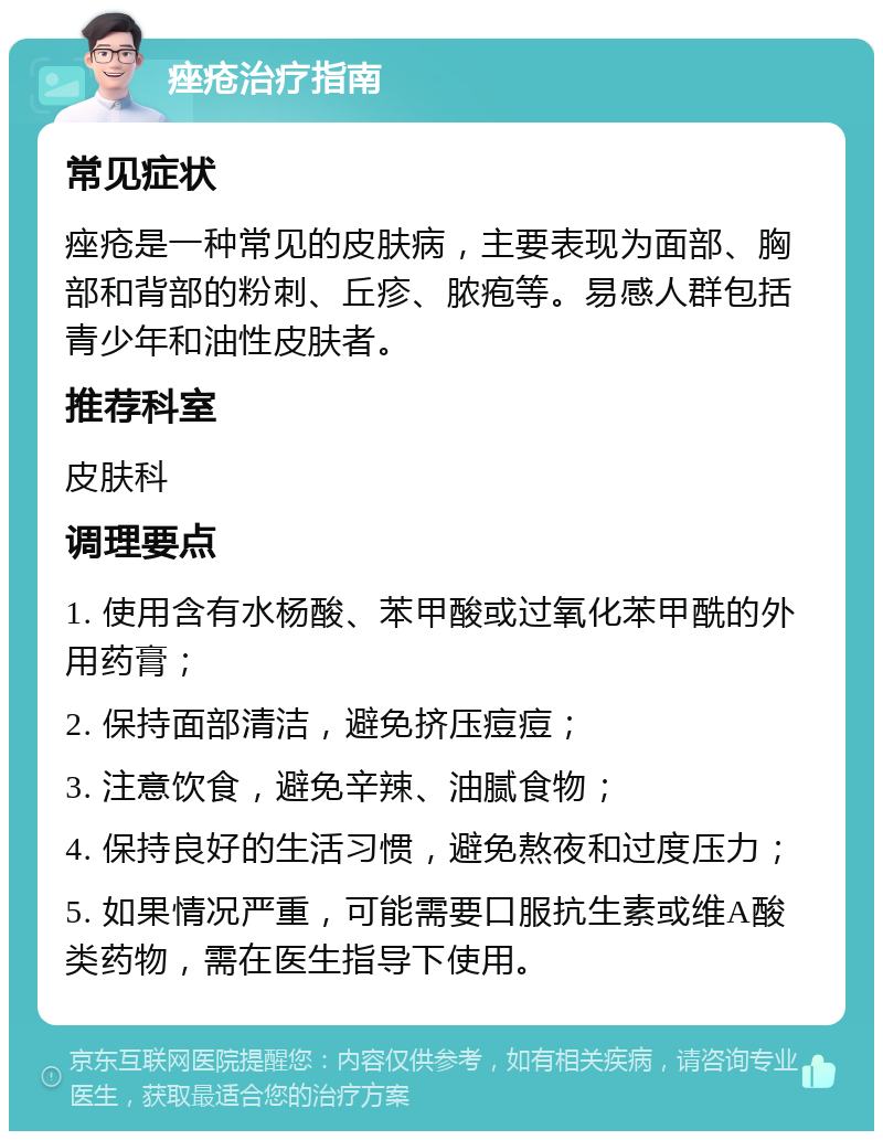 痤疮治疗指南 常见症状 痤疮是一种常见的皮肤病，主要表现为面部、胸部和背部的粉刺、丘疹、脓疱等。易感人群包括青少年和油性皮肤者。 推荐科室 皮肤科 调理要点 1. 使用含有水杨酸、苯甲酸或过氧化苯甲酰的外用药膏； 2. 保持面部清洁，避免挤压痘痘； 3. 注意饮食，避免辛辣、油腻食物； 4. 保持良好的生活习惯，避免熬夜和过度压力； 5. 如果情况严重，可能需要口服抗生素或维A酸类药物，需在医生指导下使用。