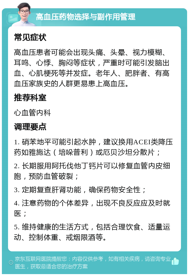 高血压药物选择与副作用管理 常见症状 高血压患者可能会出现头痛、头晕、视力模糊、耳鸣、心悸、胸闷等症状，严重时可能引发脑出血、心肌梗死等并发症。老年人、肥胖者、有高血压家族史的人群更易患上高血压。 推荐科室 心血管内科 调理要点 1. 硝苯地平可能引起水肿，建议换用ACEI类降压药如雅施达（培哚普利）或厄贝沙坦分散片； 2. 长期服用阿托伐他丁钙片可以修复血管内皮细胞，预防血管破裂； 3. 定期复查肝肾功能，确保药物安全性； 4. 注意药物的个体差异，出现不良反应应及时就医； 5. 维持健康的生活方式，包括合理饮食、适量运动、控制体重、戒烟限酒等。