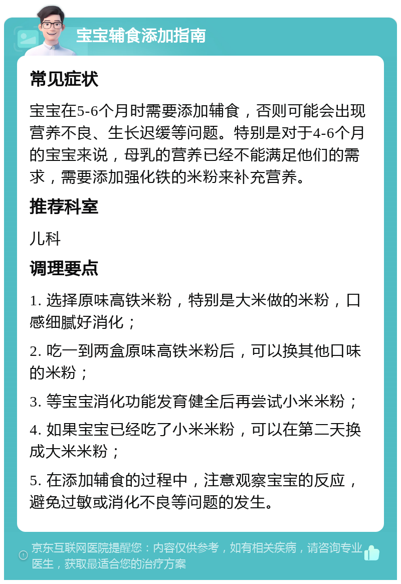 宝宝辅食添加指南 常见症状 宝宝在5-6个月时需要添加辅食，否则可能会出现营养不良、生长迟缓等问题。特别是对于4-6个月的宝宝来说，母乳的营养已经不能满足他们的需求，需要添加强化铁的米粉来补充营养。 推荐科室 儿科 调理要点 1. 选择原味高铁米粉，特别是大米做的米粉，口感细腻好消化； 2. 吃一到两盒原味高铁米粉后，可以换其他口味的米粉； 3. 等宝宝消化功能发育健全后再尝试小米米粉； 4. 如果宝宝已经吃了小米米粉，可以在第二天换成大米米粉； 5. 在添加辅食的过程中，注意观察宝宝的反应，避免过敏或消化不良等问题的发生。