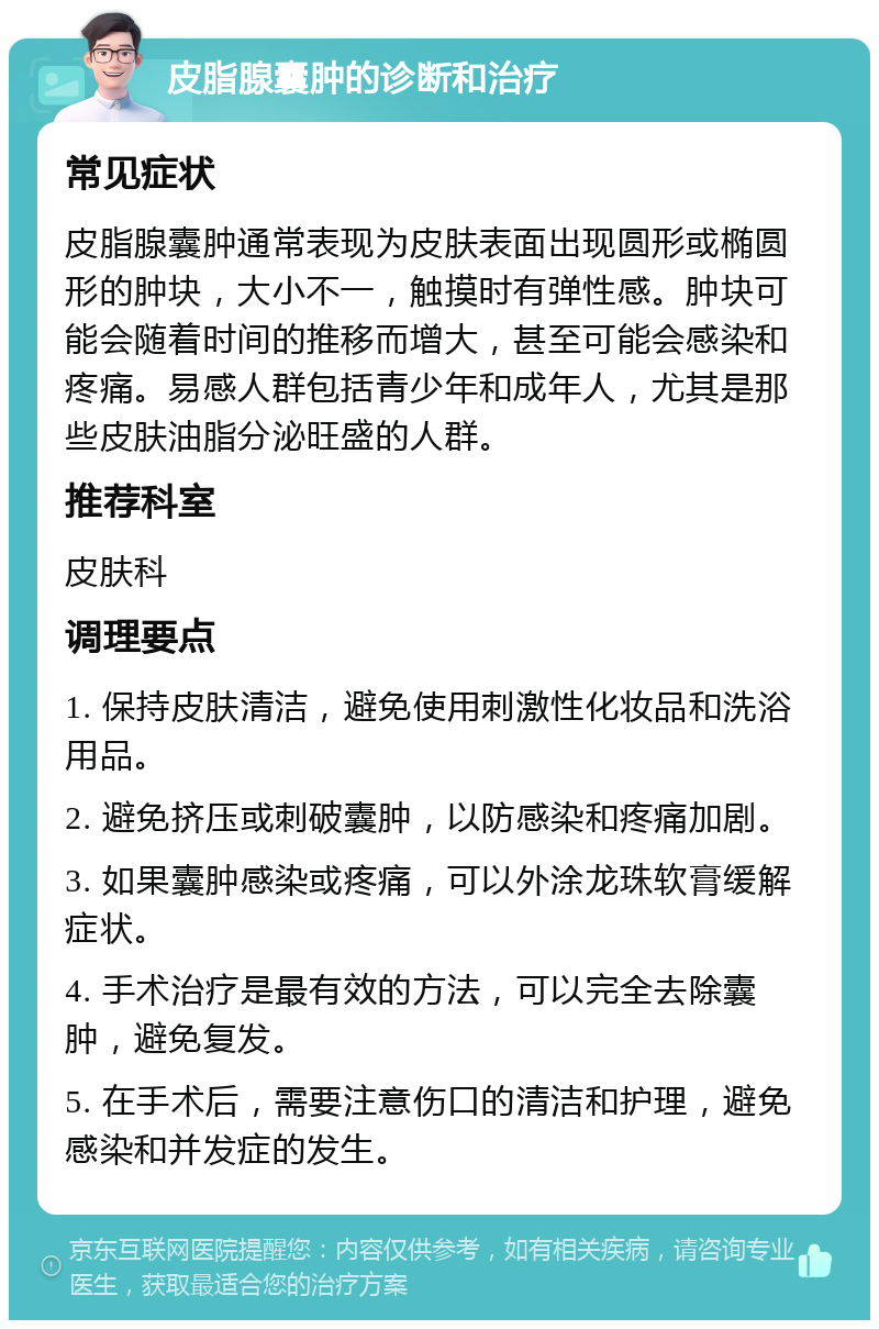 皮脂腺囊肿的诊断和治疗 常见症状 皮脂腺囊肿通常表现为皮肤表面出现圆形或椭圆形的肿块，大小不一，触摸时有弹性感。肿块可能会随着时间的推移而增大，甚至可能会感染和疼痛。易感人群包括青少年和成年人，尤其是那些皮肤油脂分泌旺盛的人群。 推荐科室 皮肤科 调理要点 1. 保持皮肤清洁，避免使用刺激性化妆品和洗浴用品。 2. 避免挤压或刺破囊肿，以防感染和疼痛加剧。 3. 如果囊肿感染或疼痛，可以外涂龙珠软膏缓解症状。 4. 手术治疗是最有效的方法，可以完全去除囊肿，避免复发。 5. 在手术后，需要注意伤口的清洁和护理，避免感染和并发症的发生。