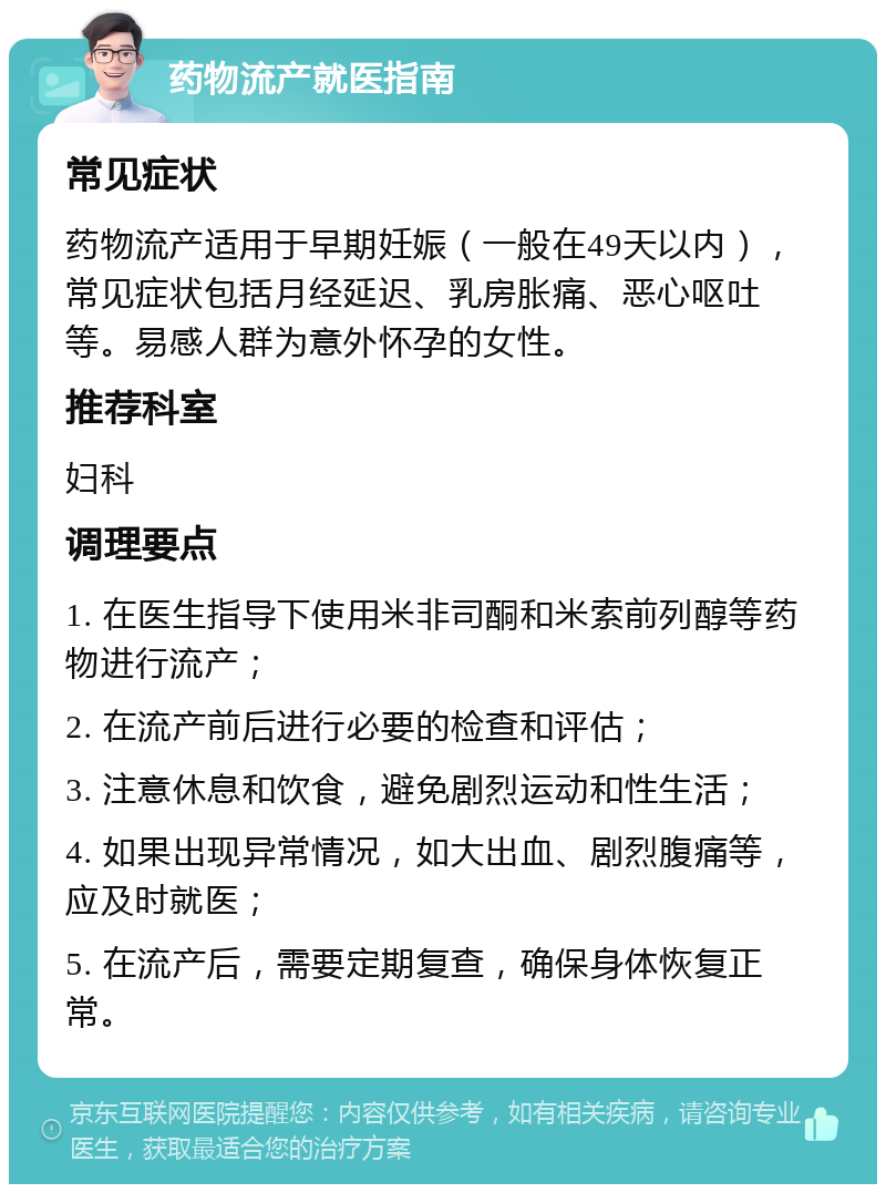 药物流产就医指南 常见症状 药物流产适用于早期妊娠（一般在49天以内），常见症状包括月经延迟、乳房胀痛、恶心呕吐等。易感人群为意外怀孕的女性。 推荐科室 妇科 调理要点 1. 在医生指导下使用米非司酮和米索前列醇等药物进行流产； 2. 在流产前后进行必要的检查和评估； 3. 注意休息和饮食，避免剧烈运动和性生活； 4. 如果出现异常情况，如大出血、剧烈腹痛等，应及时就医； 5. 在流产后，需要定期复查，确保身体恢复正常。