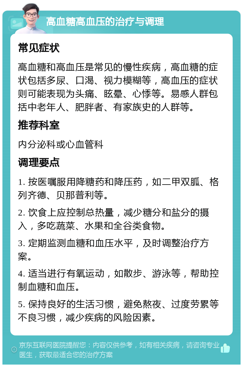 高血糖高血压的治疗与调理 常见症状 高血糖和高血压是常见的慢性疾病，高血糖的症状包括多尿、口渴、视力模糊等，高血压的症状则可能表现为头痛、眩晕、心悸等。易感人群包括中老年人、肥胖者、有家族史的人群等。 推荐科室 内分泌科或心血管科 调理要点 1. 按医嘱服用降糖药和降压药，如二甲双胍、格列齐德、贝那普利等。 2. 饮食上应控制总热量，减少糖分和盐分的摄入，多吃蔬菜、水果和全谷类食物。 3. 定期监测血糖和血压水平，及时调整治疗方案。 4. 适当进行有氧运动，如散步、游泳等，帮助控制血糖和血压。 5. 保持良好的生活习惯，避免熬夜、过度劳累等不良习惯，减少疾病的风险因素。