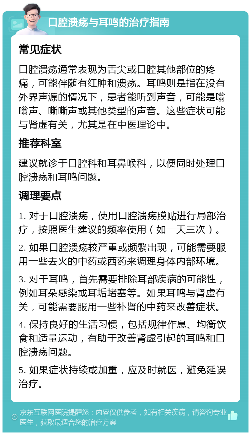 口腔溃疡与耳鸣的治疗指南 常见症状 口腔溃疡通常表现为舌尖或口腔其他部位的疼痛，可能伴随有红肿和溃疡。耳鸣则是指在没有外界声源的情况下，患者能听到声音，可能是嗡嗡声、嘶嘶声或其他类型的声音。这些症状可能与肾虚有关，尤其是在中医理论中。 推荐科室 建议就诊于口腔科和耳鼻喉科，以便同时处理口腔溃疡和耳鸣问题。 调理要点 1. 对于口腔溃疡，使用口腔溃疡膜贴进行局部治疗，按照医生建议的频率使用（如一天三次）。 2. 如果口腔溃疡较严重或频繁出现，可能需要服用一些去火的中药或西药来调理身体内部环境。 3. 对于耳鸣，首先需要排除耳部疾病的可能性，例如耳朵感染或耳垢堵塞等。如果耳鸣与肾虚有关，可能需要服用一些补肾的中药来改善症状。 4. 保持良好的生活习惯，包括规律作息、均衡饮食和适量运动，有助于改善肾虚引起的耳鸣和口腔溃疡问题。 5. 如果症状持续或加重，应及时就医，避免延误治疗。