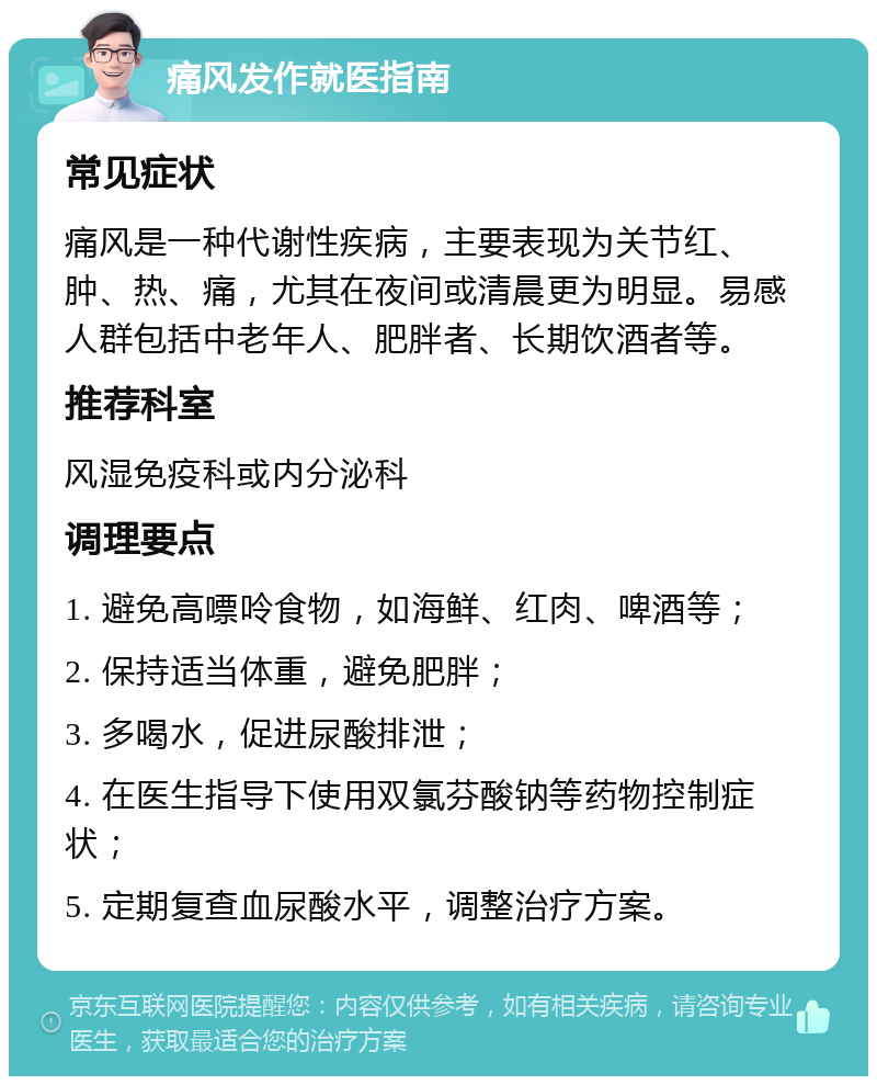 痛风发作就医指南 常见症状 痛风是一种代谢性疾病，主要表现为关节红、肿、热、痛，尤其在夜间或清晨更为明显。易感人群包括中老年人、肥胖者、长期饮酒者等。 推荐科室 风湿免疫科或内分泌科 调理要点 1. 避免高嘌呤食物，如海鲜、红肉、啤酒等； 2. 保持适当体重，避免肥胖； 3. 多喝水，促进尿酸排泄； 4. 在医生指导下使用双氯芬酸钠等药物控制症状； 5. 定期复查血尿酸水平，调整治疗方案。