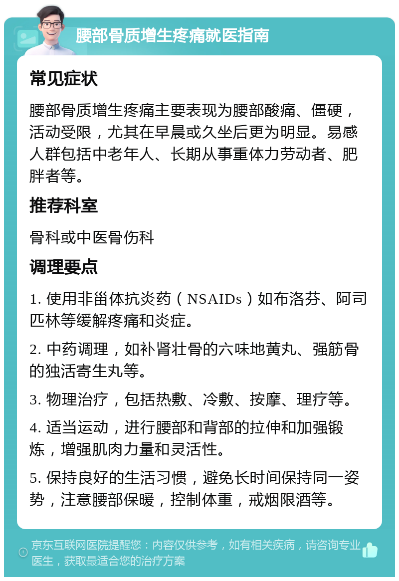 腰部骨质增生疼痛就医指南 常见症状 腰部骨质增生疼痛主要表现为腰部酸痛、僵硬，活动受限，尤其在早晨或久坐后更为明显。易感人群包括中老年人、长期从事重体力劳动者、肥胖者等。 推荐科室 骨科或中医骨伤科 调理要点 1. 使用非甾体抗炎药（NSAIDs）如布洛芬、阿司匹林等缓解疼痛和炎症。 2. 中药调理，如补肾壮骨的六味地黄丸、强筋骨的独活寄生丸等。 3. 物理治疗，包括热敷、冷敷、按摩、理疗等。 4. 适当运动，进行腰部和背部的拉伸和加强锻炼，增强肌肉力量和灵活性。 5. 保持良好的生活习惯，避免长时间保持同一姿势，注意腰部保暖，控制体重，戒烟限酒等。