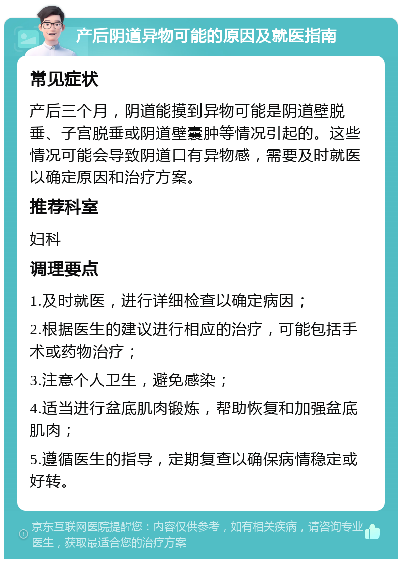 产后阴道异物可能的原因及就医指南 常见症状 产后三个月，阴道能摸到异物可能是阴道壁脱垂、子宫脱垂或阴道壁囊肿等情况引起的。这些情况可能会导致阴道口有异物感，需要及时就医以确定原因和治疗方案。 推荐科室 妇科 调理要点 1.及时就医，进行详细检查以确定病因； 2.根据医生的建议进行相应的治疗，可能包括手术或药物治疗； 3.注意个人卫生，避免感染； 4.适当进行盆底肌肉锻炼，帮助恢复和加强盆底肌肉； 5.遵循医生的指导，定期复查以确保病情稳定或好转。