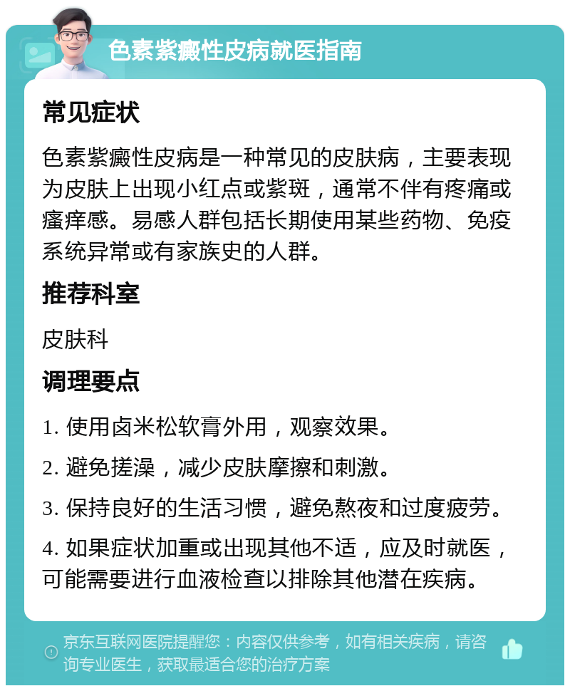 色素紫癜性皮病就医指南 常见症状 色素紫癜性皮病是一种常见的皮肤病，主要表现为皮肤上出现小红点或紫斑，通常不伴有疼痛或瘙痒感。易感人群包括长期使用某些药物、免疫系统异常或有家族史的人群。 推荐科室 皮肤科 调理要点 1. 使用卤米松软膏外用，观察效果。 2. 避免搓澡，减少皮肤摩擦和刺激。 3. 保持良好的生活习惯，避免熬夜和过度疲劳。 4. 如果症状加重或出现其他不适，应及时就医，可能需要进行血液检查以排除其他潜在疾病。