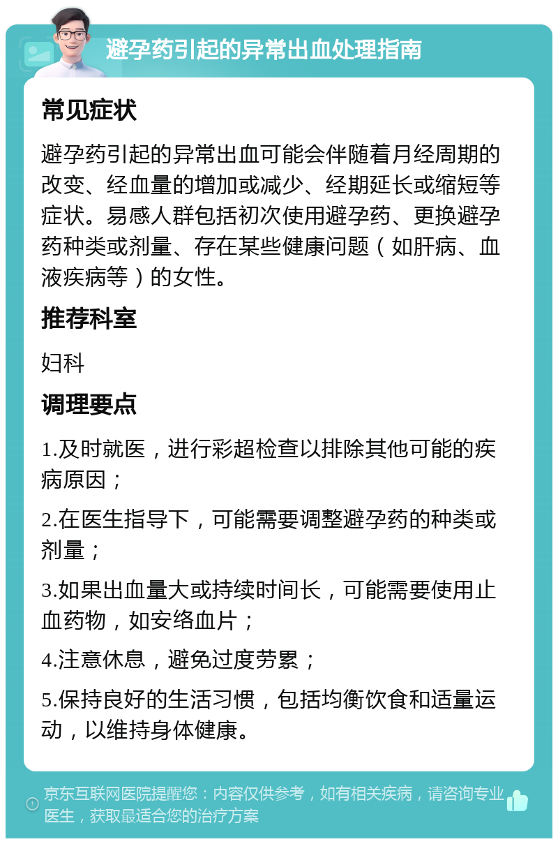 避孕药引起的异常出血处理指南 常见症状 避孕药引起的异常出血可能会伴随着月经周期的改变、经血量的增加或减少、经期延长或缩短等症状。易感人群包括初次使用避孕药、更换避孕药种类或剂量、存在某些健康问题（如肝病、血液疾病等）的女性。 推荐科室 妇科 调理要点 1.及时就医，进行彩超检查以排除其他可能的疾病原因； 2.在医生指导下，可能需要调整避孕药的种类或剂量； 3.如果出血量大或持续时间长，可能需要使用止血药物，如安络血片； 4.注意休息，避免过度劳累； 5.保持良好的生活习惯，包括均衡饮食和适量运动，以维持身体健康。