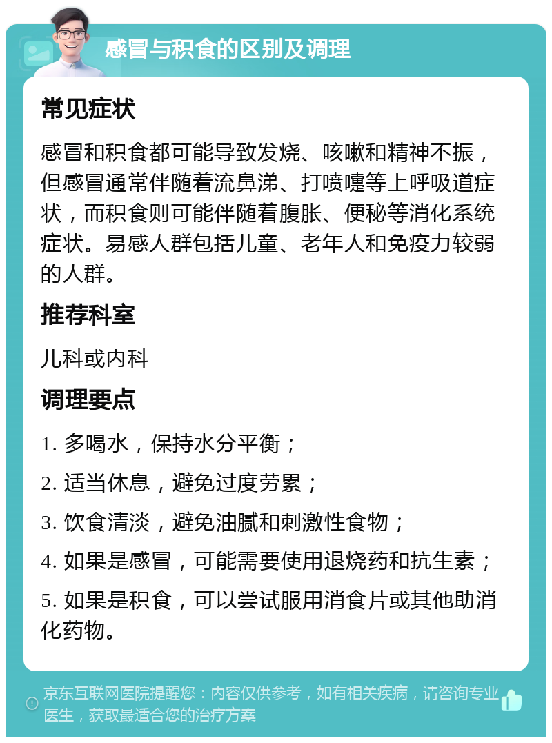 感冒与积食的区别及调理 常见症状 感冒和积食都可能导致发烧、咳嗽和精神不振，但感冒通常伴随着流鼻涕、打喷嚏等上呼吸道症状，而积食则可能伴随着腹胀、便秘等消化系统症状。易感人群包括儿童、老年人和免疫力较弱的人群。 推荐科室 儿科或内科 调理要点 1. 多喝水，保持水分平衡； 2. 适当休息，避免过度劳累； 3. 饮食清淡，避免油腻和刺激性食物； 4. 如果是感冒，可能需要使用退烧药和抗生素； 5. 如果是积食，可以尝试服用消食片或其他助消化药物。