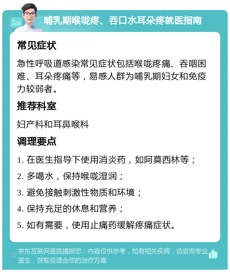 哺乳期喉咙疼、吞口水耳朵疼就医指南 常见症状 急性呼吸道感染常见症状包括喉咙疼痛、吞咽困难、耳朵疼痛等，易感人群为哺乳期妇女和免疫力较弱者。 推荐科室 妇产科和耳鼻喉科 调理要点 1. 在医生指导下使用消炎药，如阿莫西林等； 2. 多喝水，保持喉咙湿润； 3. 避免接触刺激性物质和环境； 4. 保持充足的休息和营养； 5. 如有需要，使用止痛药缓解疼痛症状。