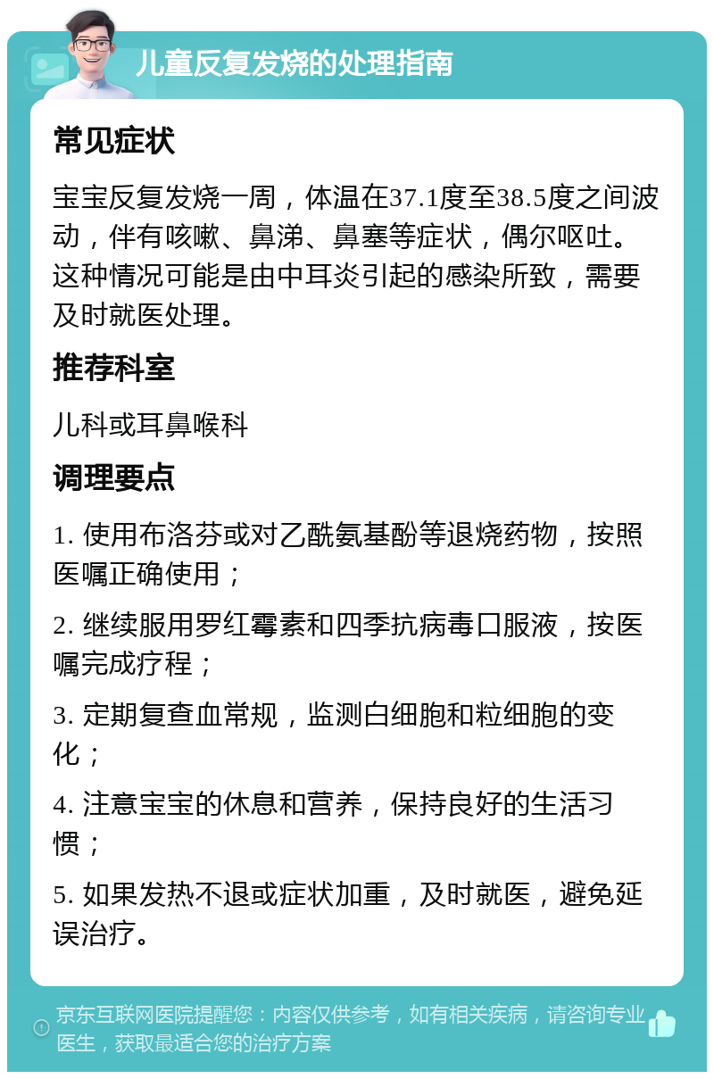 儿童反复发烧的处理指南 常见症状 宝宝反复发烧一周，体温在37.1度至38.5度之间波动，伴有咳嗽、鼻涕、鼻塞等症状，偶尔呕吐。这种情况可能是由中耳炎引起的感染所致，需要及时就医处理。 推荐科室 儿科或耳鼻喉科 调理要点 1. 使用布洛芬或对乙酰氨基酚等退烧药物，按照医嘱正确使用； 2. 继续服用罗红霉素和四季抗病毒口服液，按医嘱完成疗程； 3. 定期复查血常规，监测白细胞和粒细胞的变化； 4. 注意宝宝的休息和营养，保持良好的生活习惯； 5. 如果发热不退或症状加重，及时就医，避免延误治疗。