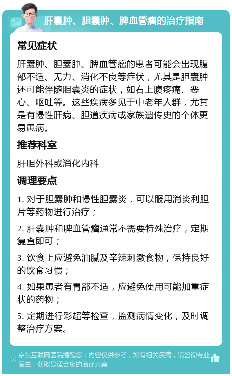 肝囊肿、胆囊肿、脾血管瘤的治疗指南 常见症状 肝囊肿、胆囊肿、脾血管瘤的患者可能会出现腹部不适、无力、消化不良等症状，尤其是胆囊肿还可能伴随胆囊炎的症状，如右上腹疼痛、恶心、呕吐等。这些疾病多见于中老年人群，尤其是有慢性肝病、胆道疾病或家族遗传史的个体更易患病。 推荐科室 肝胆外科或消化内科 调理要点 1. 对于胆囊肿和慢性胆囊炎，可以服用消炎利胆片等药物进行治疗； 2. 肝囊肿和脾血管瘤通常不需要特殊治疗，定期复查即可； 3. 饮食上应避免油腻及辛辣刺激食物，保持良好的饮食习惯； 4. 如果患者有胃部不适，应避免使用可能加重症状的药物； 5. 定期进行彩超等检查，监测病情变化，及时调整治疗方案。