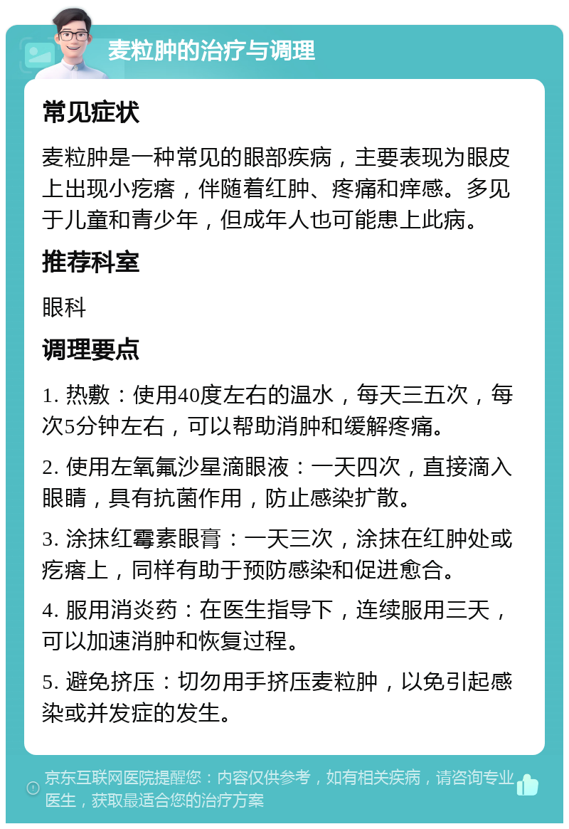 麦粒肿的治疗与调理 常见症状 麦粒肿是一种常见的眼部疾病，主要表现为眼皮上出现小疙瘩，伴随着红肿、疼痛和痒感。多见于儿童和青少年，但成年人也可能患上此病。 推荐科室 眼科 调理要点 1. 热敷：使用40度左右的温水，每天三五次，每次5分钟左右，可以帮助消肿和缓解疼痛。 2. 使用左氧氟沙星滴眼液：一天四次，直接滴入眼睛，具有抗菌作用，防止感染扩散。 3. 涂抹红霉素眼膏：一天三次，涂抹在红肿处或疙瘩上，同样有助于预防感染和促进愈合。 4. 服用消炎药：在医生指导下，连续服用三天，可以加速消肿和恢复过程。 5. 避免挤压：切勿用手挤压麦粒肿，以免引起感染或并发症的发生。