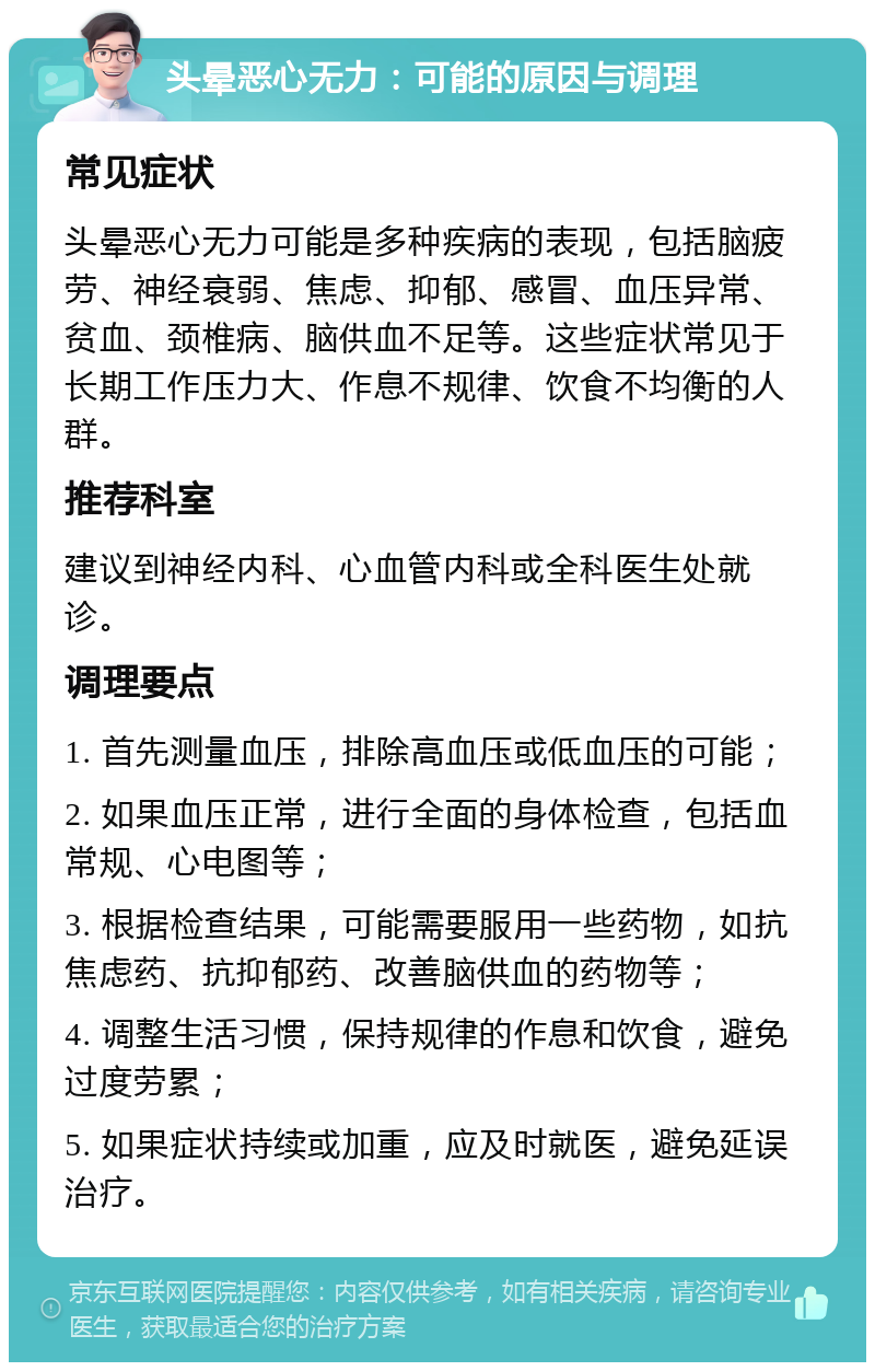 头晕恶心无力：可能的原因与调理 常见症状 头晕恶心无力可能是多种疾病的表现，包括脑疲劳、神经衰弱、焦虑、抑郁、感冒、血压异常、贫血、颈椎病、脑供血不足等。这些症状常见于长期工作压力大、作息不规律、饮食不均衡的人群。 推荐科室 建议到神经内科、心血管内科或全科医生处就诊。 调理要点 1. 首先测量血压，排除高血压或低血压的可能； 2. 如果血压正常，进行全面的身体检查，包括血常规、心电图等； 3. 根据检查结果，可能需要服用一些药物，如抗焦虑药、抗抑郁药、改善脑供血的药物等； 4. 调整生活习惯，保持规律的作息和饮食，避免过度劳累； 5. 如果症状持续或加重，应及时就医，避免延误治疗。